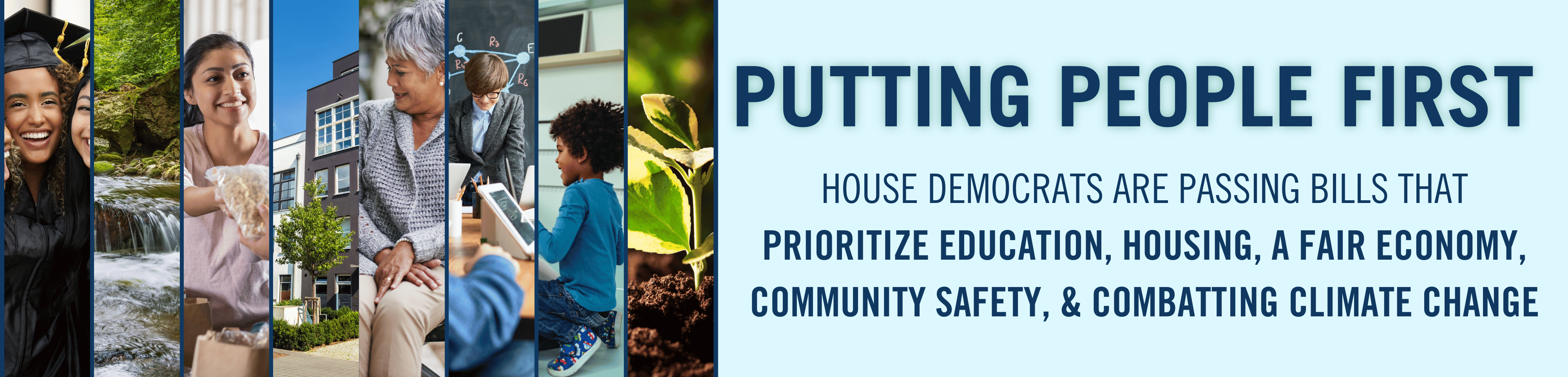 Banner graphic featuring a light blue background with various photos stacked vertically next to each other that reads PUTTING PEOPLE FIRST and then beneath that HOUSE DEMOCRATS ARE PASSING BILLS THAT
PRIORITIZE EDUCATION, HOUSING, A FAIR ECONOMY, COMMUNITY SAFETY, & COMBATTING CLIMATE CHANGE