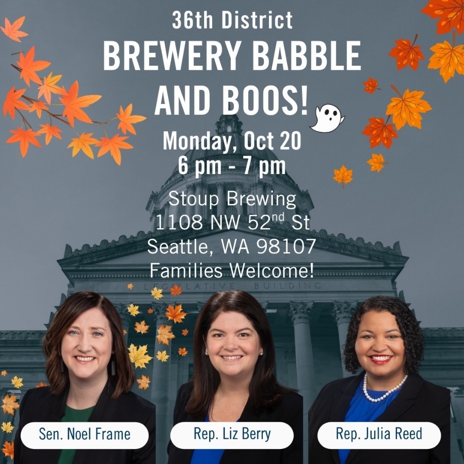 Graphic that has the state capital in the background and portraits of Sen. Noel Frame, Rep. Liz Berry, and Rep. Julia Reed. Text reads: "36th District Brewery Babble and Boos! Monday Oct 20 6pm - 7pm Stoup Brewing 1108 NW 52nd St, Seattle, WA 98107. Families Welcome!"